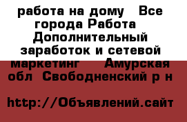 работа на дому - Все города Работа » Дополнительный заработок и сетевой маркетинг   . Амурская обл.,Свободненский р-н